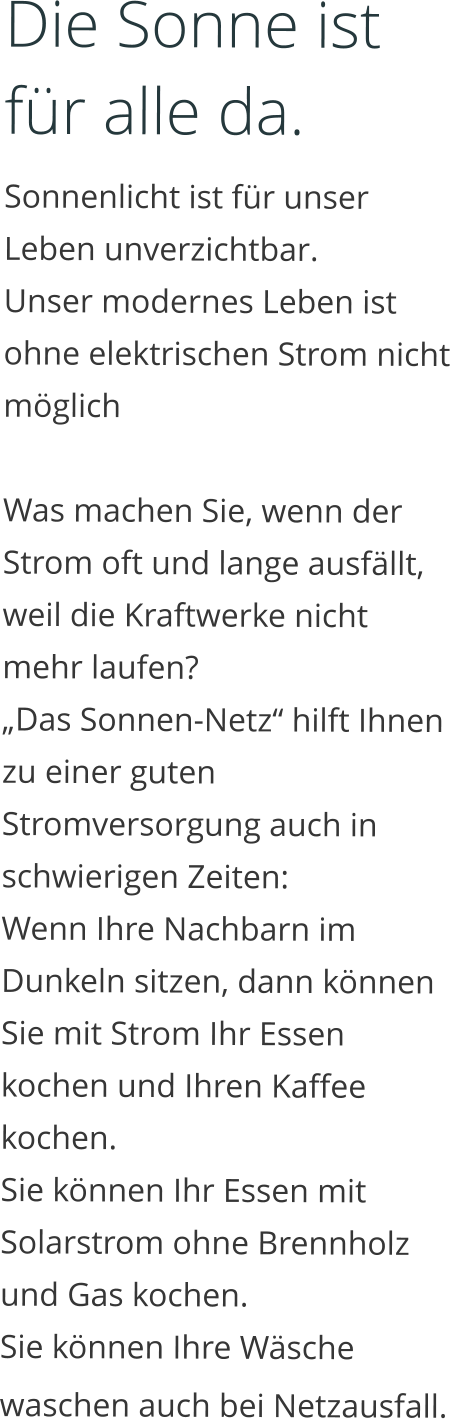 Die Sonne ist für alle da. Sonnenlicht ist für unser Leben unverzichtbar.  Unser modernes Leben ist ohne elektrischen Strom nicht möglich  Was machen Sie, wenn der Strom oft und lange ausfällt, weil die Kraftwerke nicht mehr laufen?  „Das Sonnen-Netz“ hilft Ihnen zu einer guten Stromversorgung auch in schwierigen Zeiten:  Wenn Ihre Nachbarn im Dunkeln sitzen, dann können Sie mit Strom Ihr Essen kochen und Ihren Kaffee kochen.  Sie können Ihr Essen mit Solarstrom ohne Brennholz und Gas kochen.  Sie können Ihre Wäsche waschen auch bei Netzausfall.